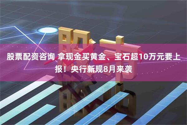 股票配资咨询 拿现金买黄金、宝石超10万元要上报！央行新规8月来袭