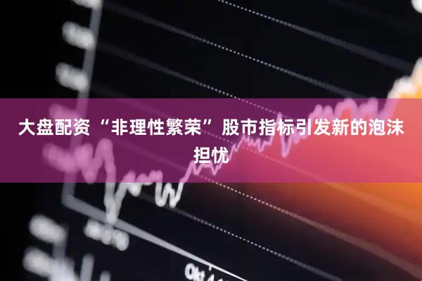 大盘配资 “非理性繁荣” 股市指标引发新的泡沫担忧