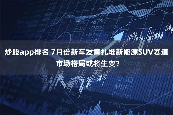 炒股app排名 7月份新车发售扎堆新能源SUV赛道 市场格局或将生变？