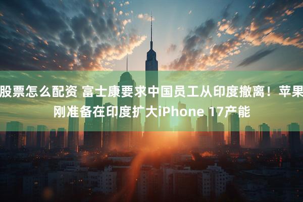 股票怎么配资 富士康要求中国员工从印度撤离！苹果刚准备在印度扩大iPhone 17产能