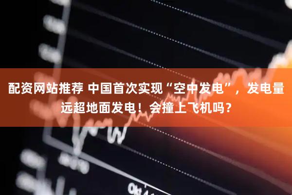 配资网站推荐 中国首次实现“空中发电”，发电量远超地面发电！会撞上飞机吗？