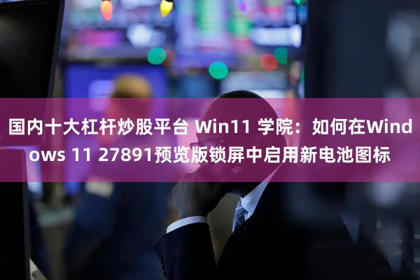 国内十大杠杆炒股平台 Win11 学院：如何在Windows 11 27891预览版锁屏中启用新电池图标
