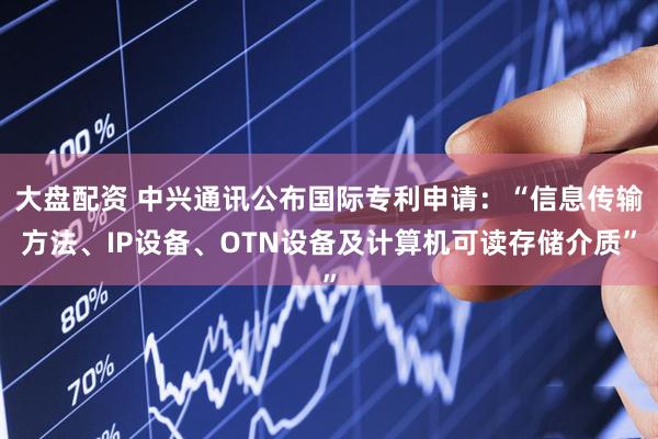 大盘配资 中兴通讯公布国际专利申请：“信息传输方法、IP设备、OTN设备及计算机可读存储介质”