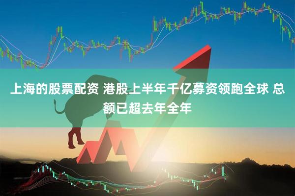 上海的股票配资 港股上半年千亿募资领跑全球 总额已超去年全年