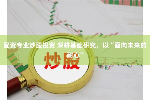 配资专业炒股投资 深耕基础研究，以“面向未来的耐心”