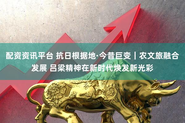 配资资讯平台 抗日根据地·今昔巨变｜农文旅融合发展 吕梁精神在新时代焕发新光彩