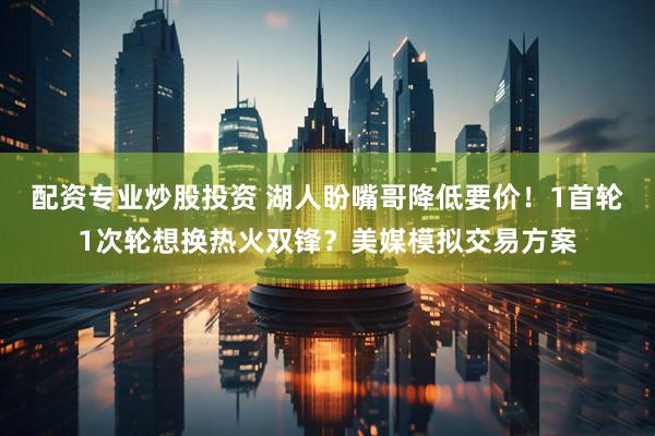配资专业炒股投资 湖人盼嘴哥降低要价！1首轮1次轮想换热火双锋？美媒模拟交易方案