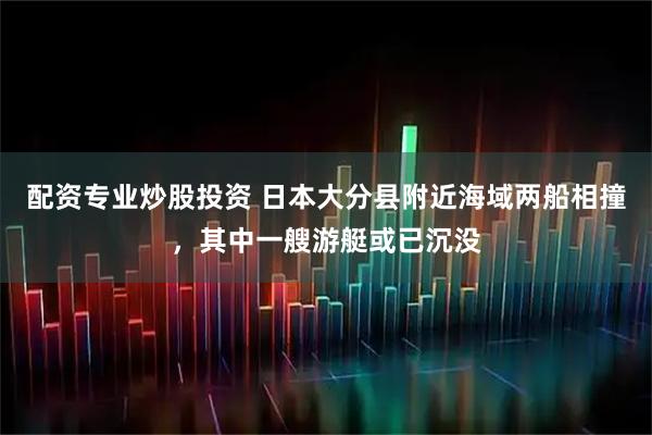 配资专业炒股投资 日本大分县附近海域两船相撞，其中一艘游艇或已沉没
