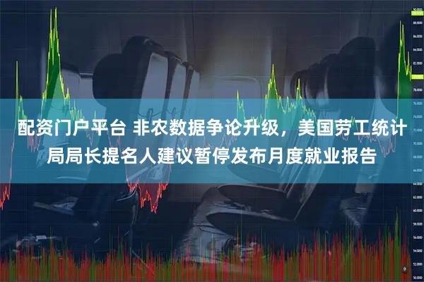 配资门户平台 非农数据争论升级，美国劳工统计局局长提名人建议暂停发布月度就业报告