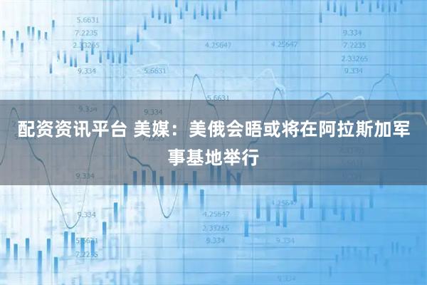 配资资讯平台 美媒：美俄会晤或将在阿拉斯加军事基地举行