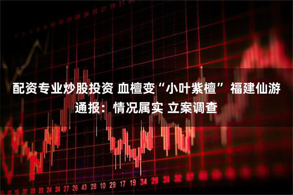 配资专业炒股投资 血檀变“小叶紫檀” 福建仙游通报：情况属实 立案调查
