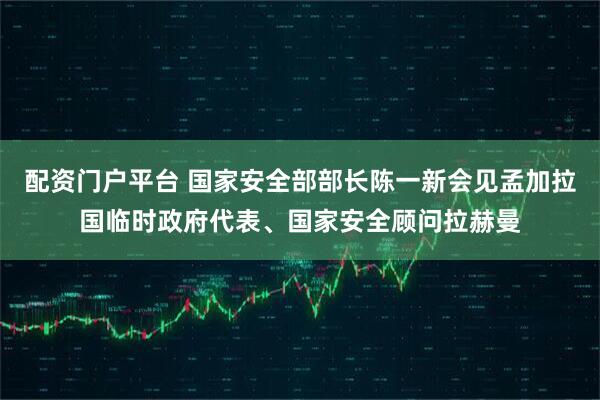 配资门户平台 国家安全部部长陈一新会见孟加拉国临时政府代表、国家安全顾问拉赫曼