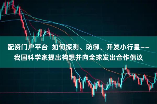 配资门户平台  如何探测、防御、开发小行星——我国科学家提出构想并向全球发出合作倡议