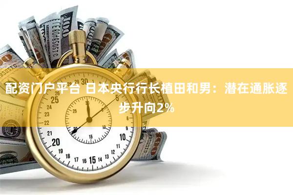 配资门户平台 日本央行行长植田和男：潜在通胀逐步升向2%
