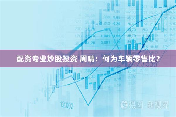 配资专业炒股投资 周晴：何为车辆零售比？