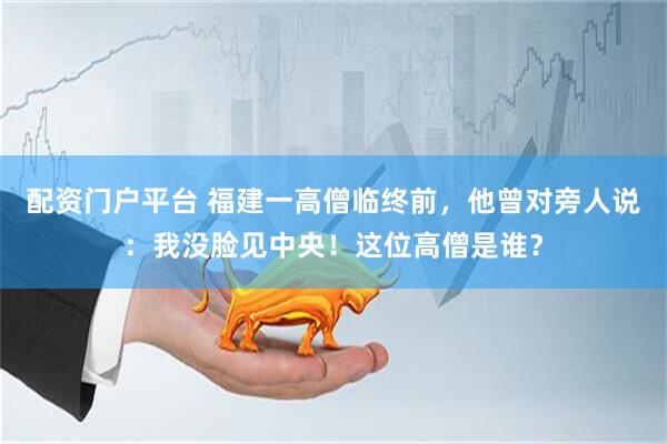 配资门户平台 福建一高僧临终前，他曾对旁人说：我没脸见中央！这位高僧是谁？