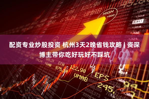 配资专业炒股投资 杭州3天2晚省钱攻略 | 资深博主带你吃好玩好不踩坑