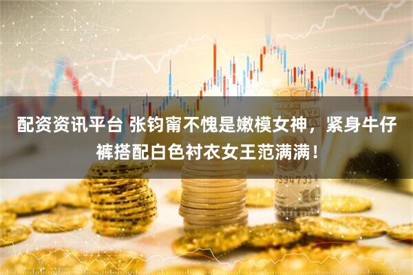 配资资讯平台 张钧甯不愧是嫩模女神，紧身牛仔裤搭配白色衬衣女王范满满！